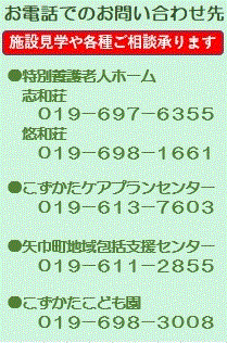 電話は、特養ホーム志和荘は019-697-6355、悠和荘019-698-1661、こずかたケアプランセンター　019-613-7603　矢巾町地域包括支援センター　019-611-2855　こずかたこども園　019-698-3008　です。